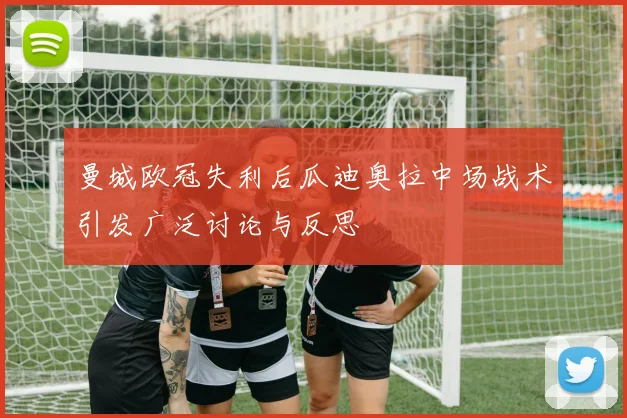 曼城欧冠失利后瓜迪奥拉中场战术引发广泛讨论与反思